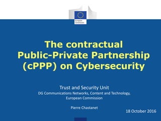 The contractual
Public-Private Partnership
(cPPP) on Cybersecurity
18 October 2016
Trust and Security Unit
DG Communications Networks, Content and Technology,
European Commission
Pierre Chastanet
 