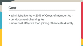 Cost
• administrative fee = 20% of Crossref member fee

• per document checking fee

• more cost effective than joining iThenticate directly
 