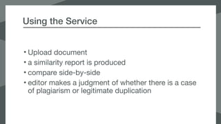 Using the Service
• Upload document

• a similarity report is produced

• compare side-by-side

• editor makes a judgment of whether there is a case
of plagiarism or legitimate duplication
 
