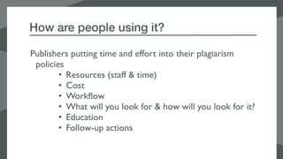 How are people using it?
Publishers putting time and effort into their plagiarism
policies
• Resources (staff & time)
• Cost
• Workﬂow
• What will you look for & how will you look for it?
• Education
• Follow-up actions
 