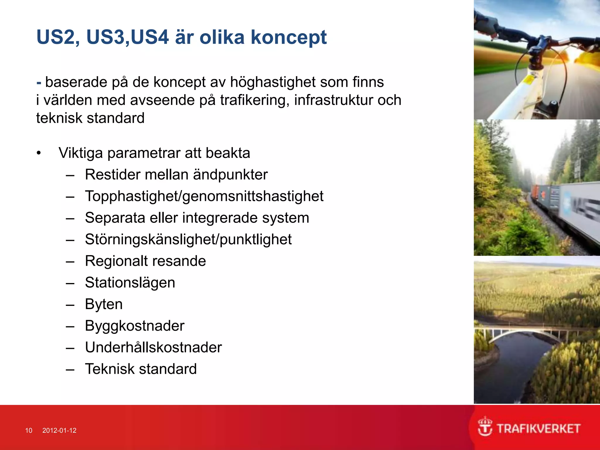 US2, US3,US4 är olika koncept

     - baserade på de koncept av höghastighet som finns
     i världen med avseende på trafikering, infrastruktur och
     teknisk standard

     •       Viktiga parametrar att beakta
              – Restider mellan ändpunkter
              – Topphastighet/genomsnittshastighet
              – Separata eller integrerade system
              – Störningskänslighet/punktlighet
              – Regionalt resande
              – Stationslägen
              – Byten
              – Byggkostnader
              – Underhållskostnader
              – Teknisk standard


10       2012-01-12
 