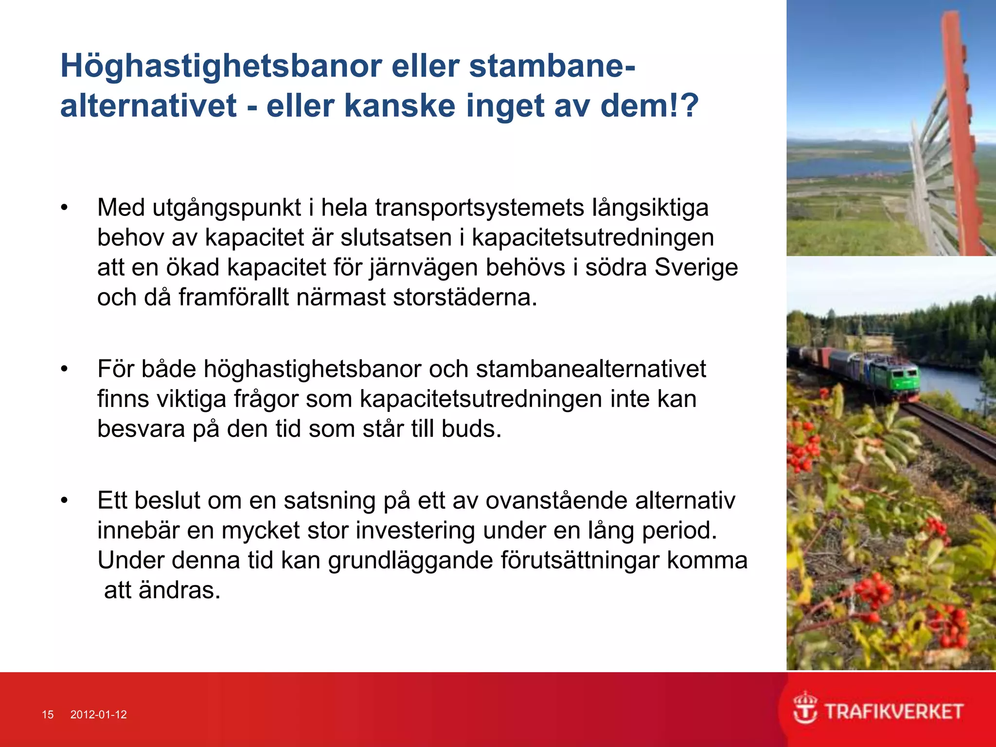 Höghastighetsbanor eller stambane-
     alternativet - eller kanske inget av dem!?

     •       Med utgångspunkt i hela transportsystemets långsiktiga
             behov av kapacitet är slutsatsen i kapacitetsutredningen
             att en ökad kapacitet för järnvägen behövs i södra Sverige
             och då framförallt närmast storstäderna.

     •       För både höghastighetsbanor och stambanealternativet
             finns viktiga frågor som kapacitetsutredningen inte kan
             besvara på den tid som står till buds.

     •       Ett beslut om en satsning på ett av ovanstående alternativ
             innebär en mycket stor investering under en lång period.
             Under denna tid kan grundläggande förutsättningar komma
              att ändras.



15       2012-01-12
 