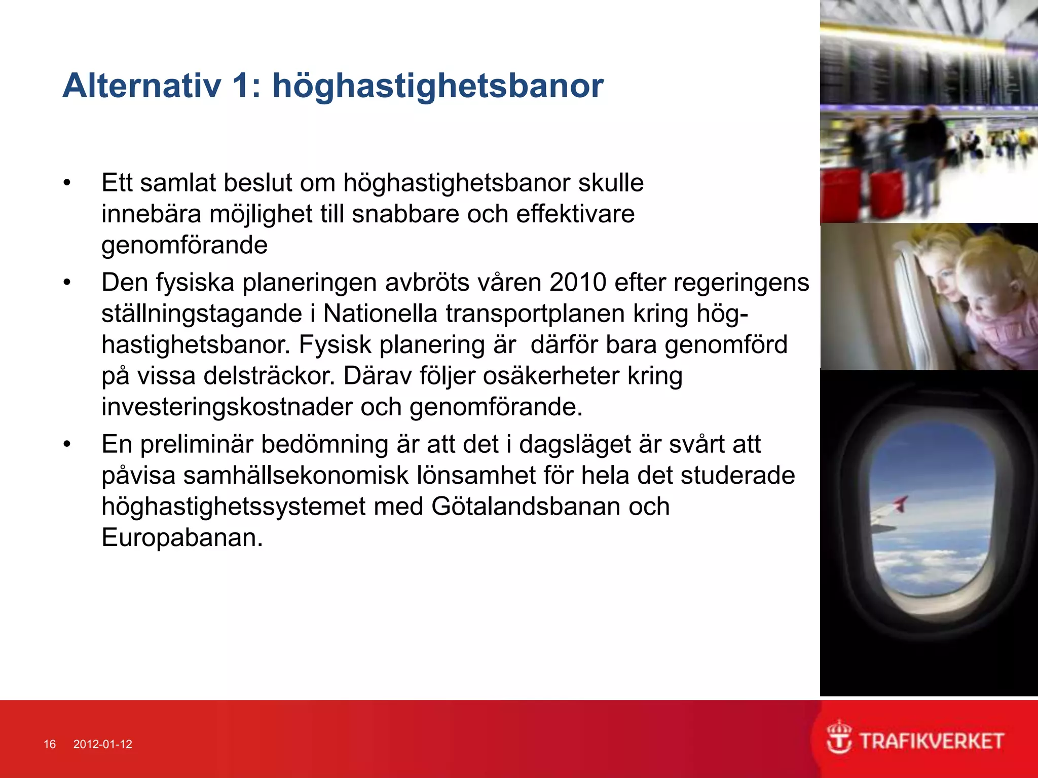 Alternativ 1: höghastighetsbanor

     •       Ett samlat beslut om höghastighetsbanor skulle
             innebära möjlighet till snabbare och effektivare
             genomförande
     •       Den fysiska planeringen avbröts våren 2010 efter regeringens
             ställningstagande i Nationella transportplanen kring hög-
             hastighetsbanor. Fysisk planering är därför bara genomförd
             på vissa delsträckor. Därav följer osäkerheter kring
             investeringskostnader och genomförande.
     •       En preliminär bedömning är att det i dagsläget är svårt att
             påvisa samhällsekonomisk lönsamhet för hela det studerade
             höghastighetssystemet med Götalandsbanan och
             Europabanan.




16       2012-01-12
 