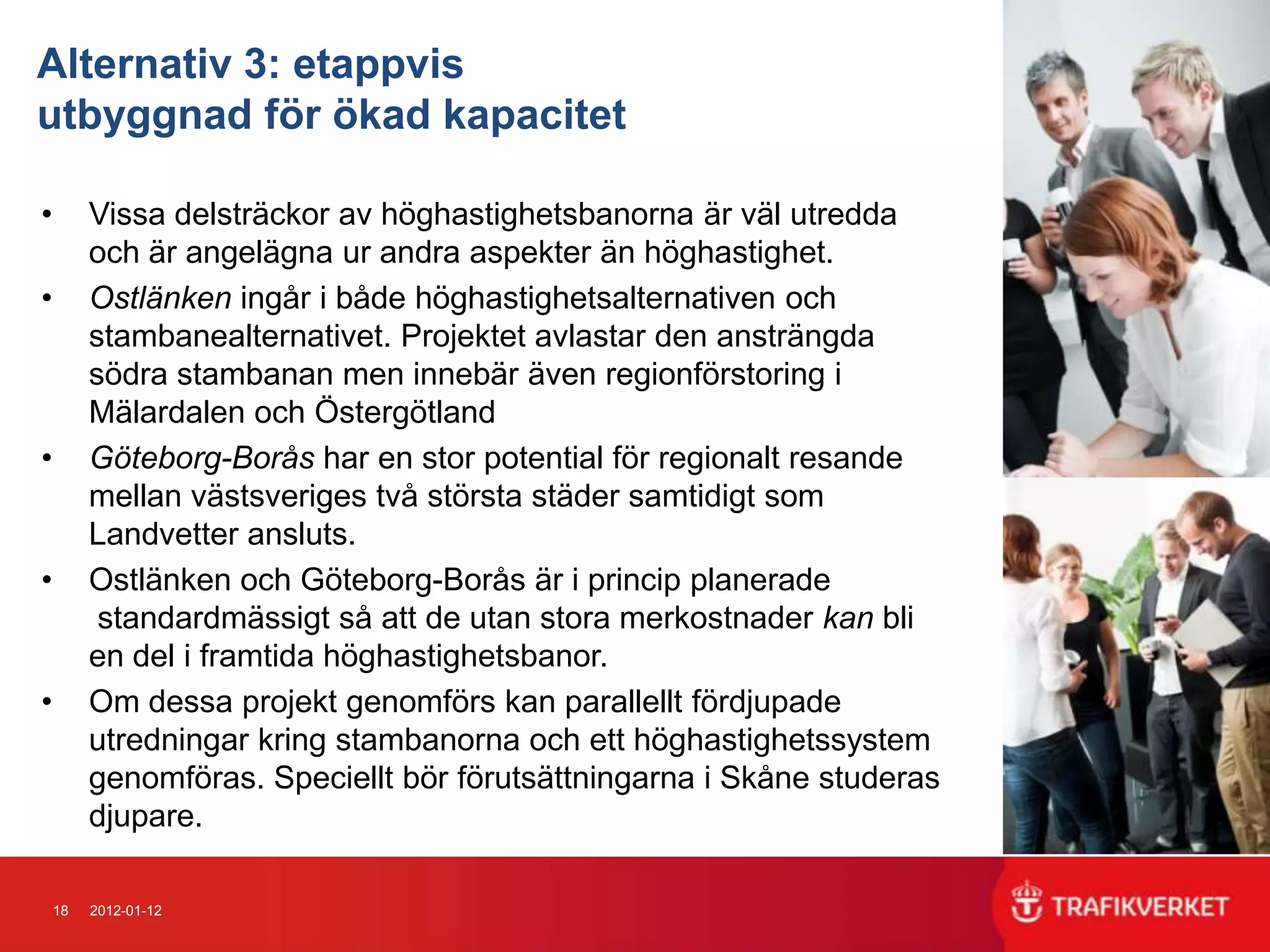 Alternativ 3: etappvis
utbyggnad för ökad kapacitet

•        Vissa delsträckor av höghastighetsbanorna är väl utredda
         och är angelägna ur andra aspekter än höghastighet.
•        Ostlänken ingår i både höghastighetsalternativen och
         stambanealternativet. Projektet avlastar den ansträngda
         södra stambanan men innebär även regionförstoring i
         Mälardalen och Östergötland
•        Göteborg-Borås har en stor potential för regionalt resande
         mellan västsveriges två största städer samtidigt som
         Landvetter ansluts.
•        Ostlänken och Göteborg-Borås är i princip planerade
          standardmässigt så att de utan stora merkostnader kan bli
         en del i framtida höghastighetsbanor.
•        Om dessa projekt genomförs kan parallellt fördjupade
         utredningar kring stambanorna och ett höghastighetssystem
         genomföras. Speciellt bör förutsättningarna i Skåne studeras
         djupare.

    18   2012-01-12
 