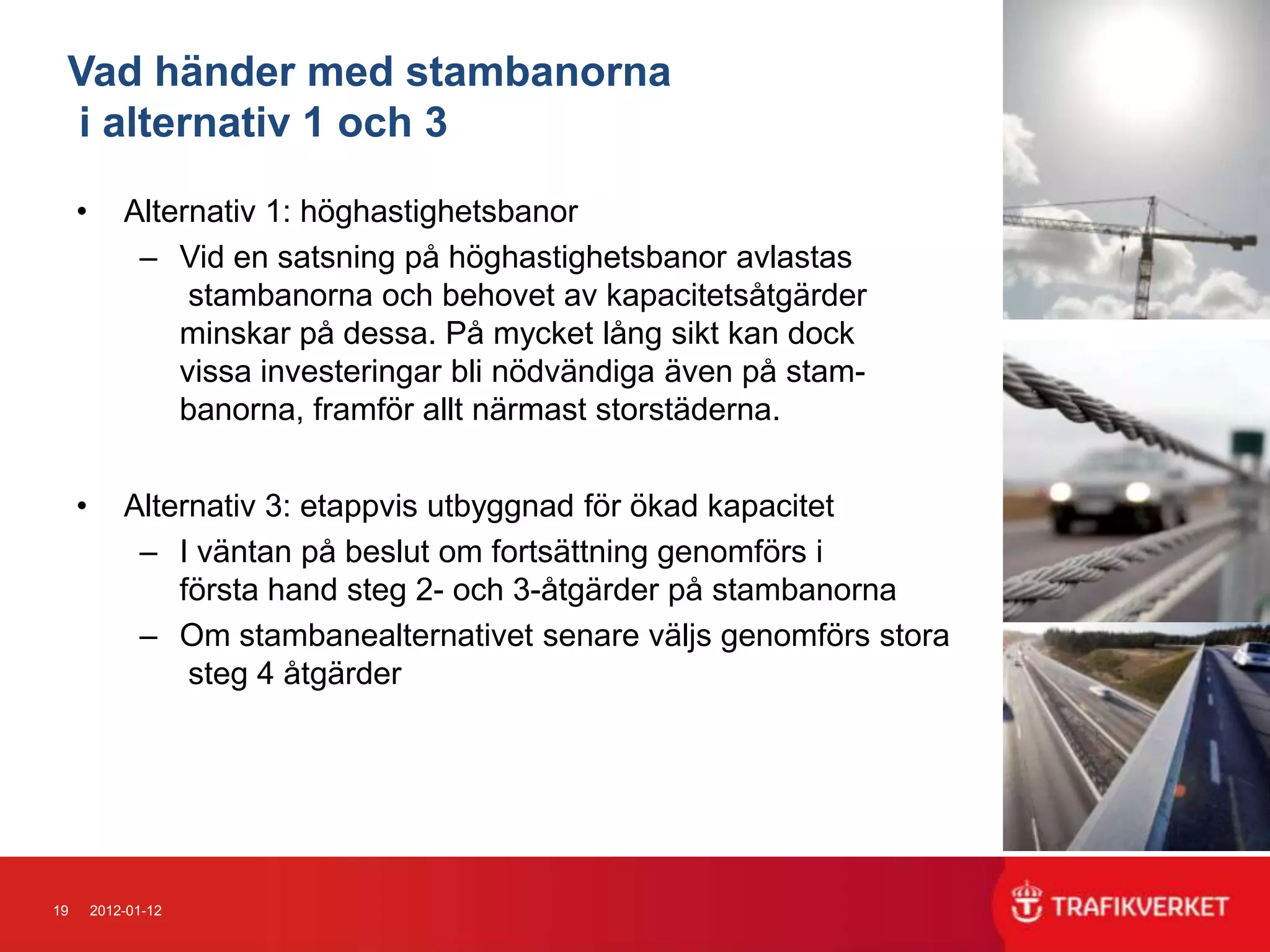Vad händer med stambanorna
 i alternativ 1 och 3

     •       Alternativ 1: höghastighetsbanor
              – Vid en satsning på höghastighetsbanor avlastas
                  stambanorna och behovet av kapacitetsåtgärder
                 minskar på dessa. På mycket lång sikt kan dock
                 vissa investeringar bli nödvändiga även på stam-
                 banorna, framför allt närmast storstäderna.


     •       Alternativ 3: etappvis utbyggnad för ökad kapacitet
              – I väntan på beslut om fortsättning genomförs i
                 första hand steg 2- och 3-åtgärder på stambanorna
              – Om stambanealternativet senare väljs genomförs stora
                  steg 4 åtgärder




19       2012-01-12
 