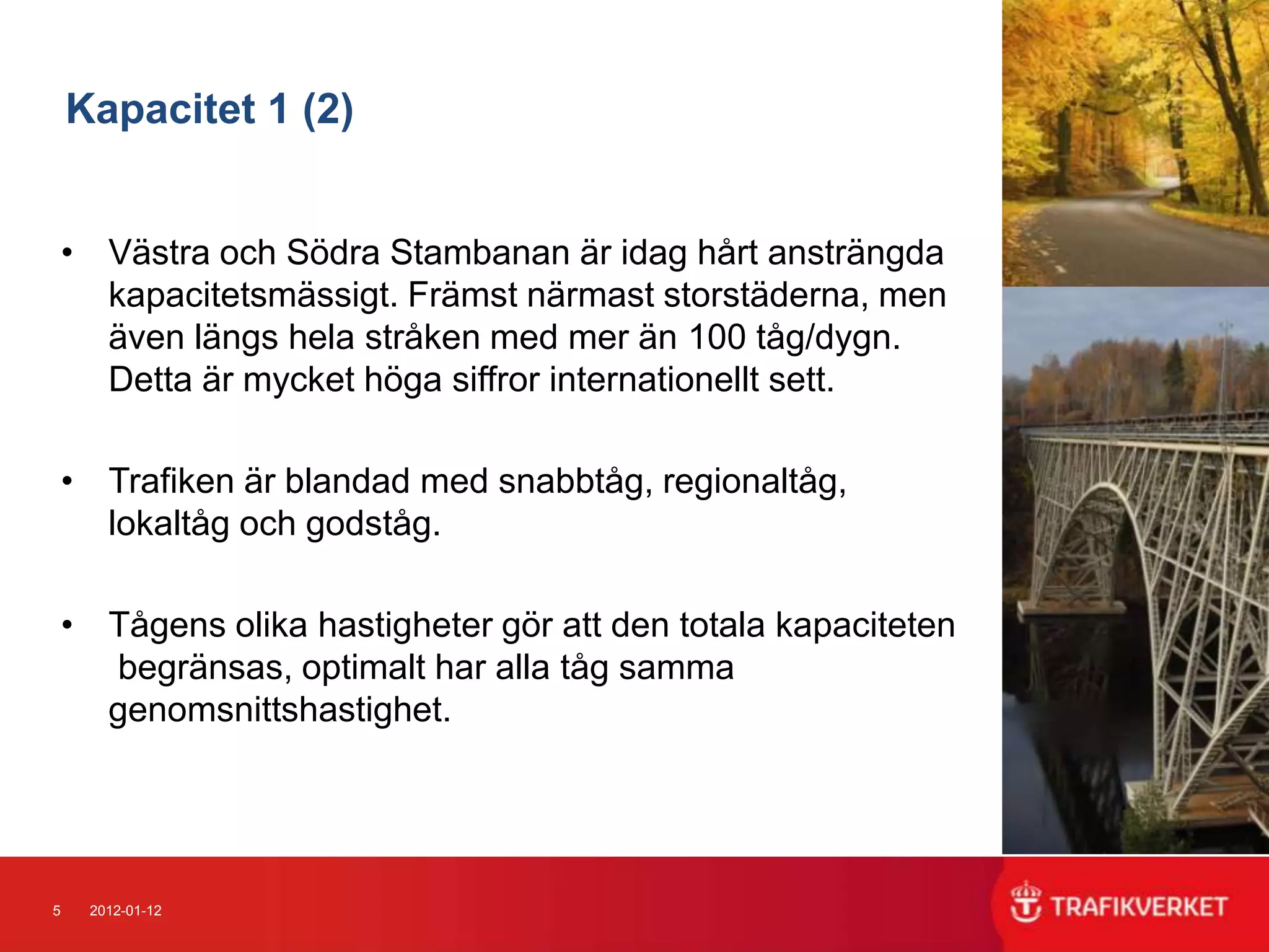 Kapacitet 1 (2)


    • Västra och Södra Stambanan är idag hårt ansträngda
      kapacitetsmässigt. Främst närmast storstäderna, men
      även längs hela stråken med mer än 100 tåg/dygn.
      Detta är mycket höga siffror internationellt sett.

    • Trafiken är blandad med snabbtåg, regionaltåg,
      lokaltåg och godståg.

    • Tågens olika hastigheter gör att den totala kapaciteten
      begränsas, optimalt har alla tåg samma
      genomsnittshastighet.




5    2012-01-12
 