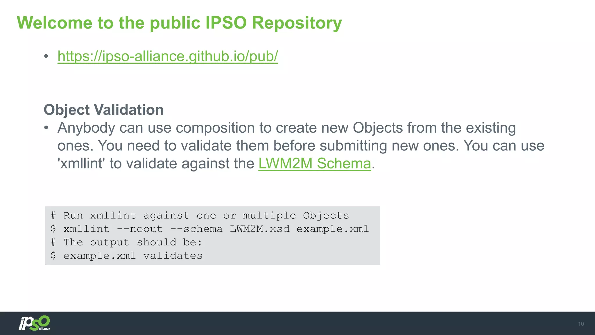 • https://ipso-alliance.github.io/pub/
Object Validation
• Anybody can use composition to create new Objects from the existing
ones. You need to validate them before submitting new ones. You can use
'xmllint' to validate against the LWM2M Schema.
Welcome to the public IPSO Repository
10
# Run xmllint against one or multiple Objects
$ xmllint --noout --schema LWM2M.xsd example.xml
# The output should be:
$ example.xml validates
 