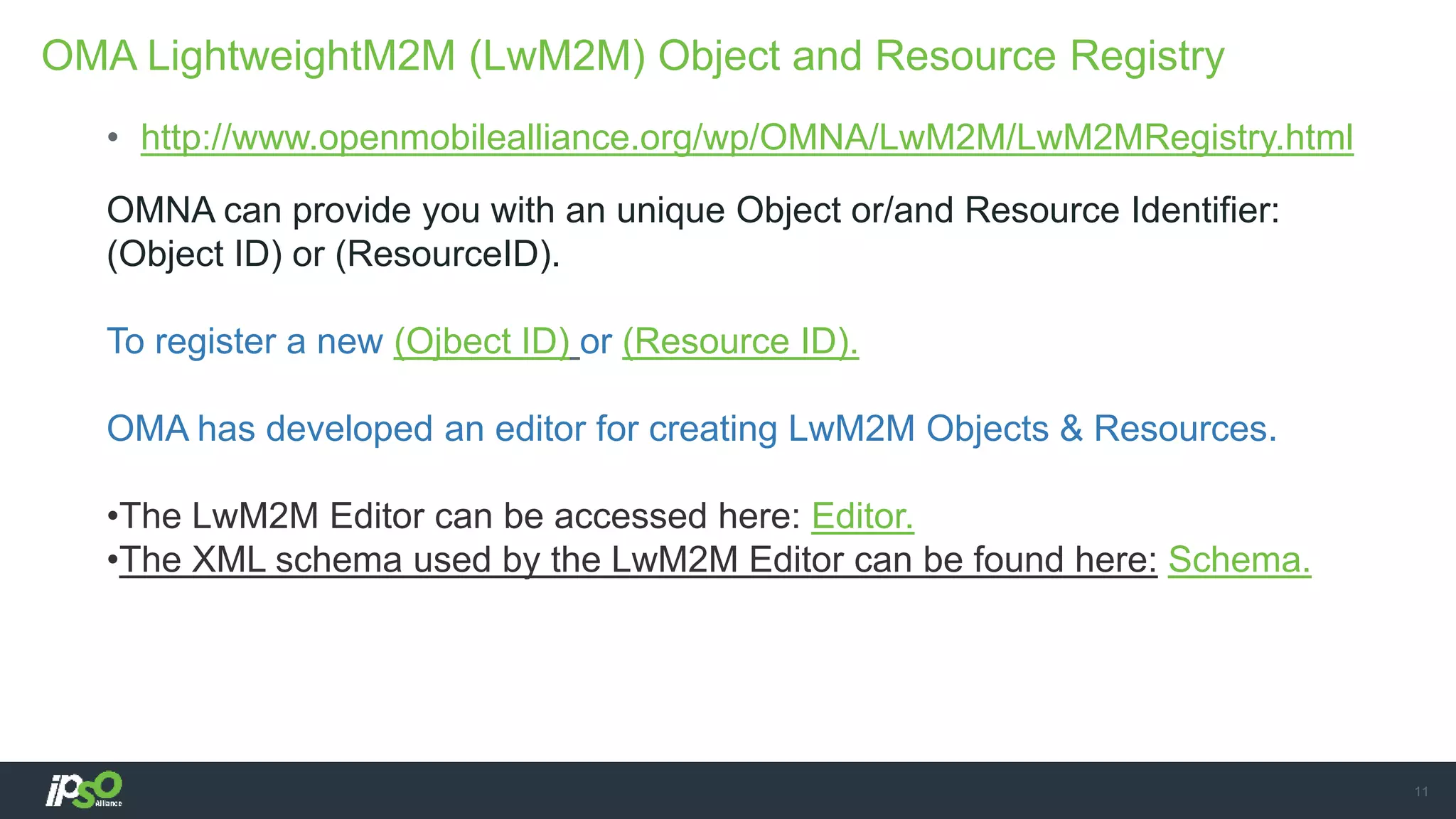 • http://www.openmobilealliance.org/wp/OMNA/LwM2M/LwM2MRegistry.html
OMNA can provide you with an unique Object or/and Resource Identifier:
(Object ID) or (ResourceID).
To register a new (Ojbect ID) or (Resource ID).
OMA has developed an editor for creating LwM2M Objects & Resources.
•The LwM2M Editor can be accessed here: Editor.
•The XML schema used by the LwM2M Editor can be found here: Schema.
OMA LightweightM2M (LwM2M) Object and Resource Registry
11
 