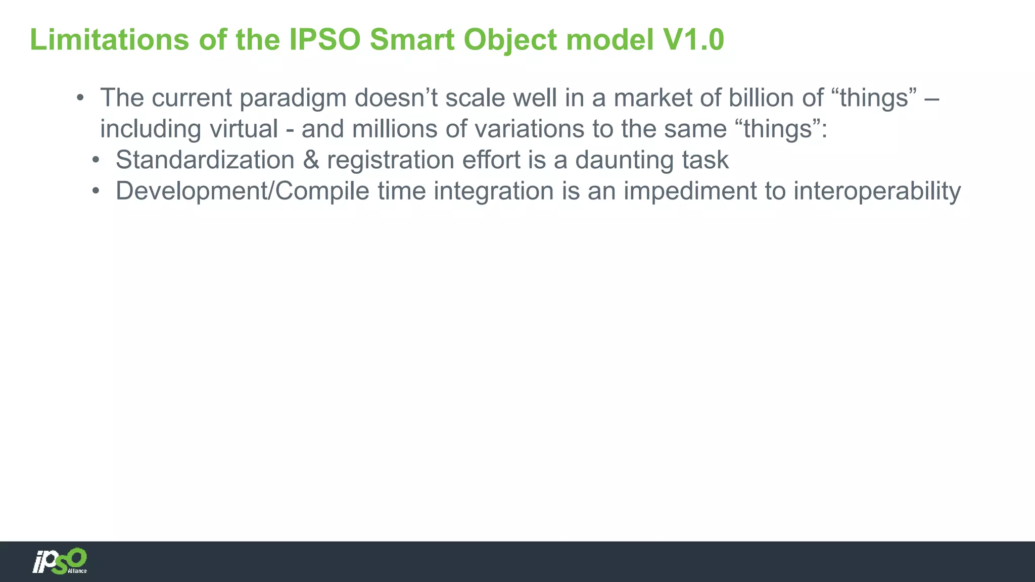 • The current paradigm doesn’t scale well in a market of billion of “things” –
including virtual - and millions of variations to the same “things”:
• Standardization & registration effort is a daunting task
• Development/Compile time integration is an impediment to interoperability
Limitations of the IPSO Smart Object model V1.0
 