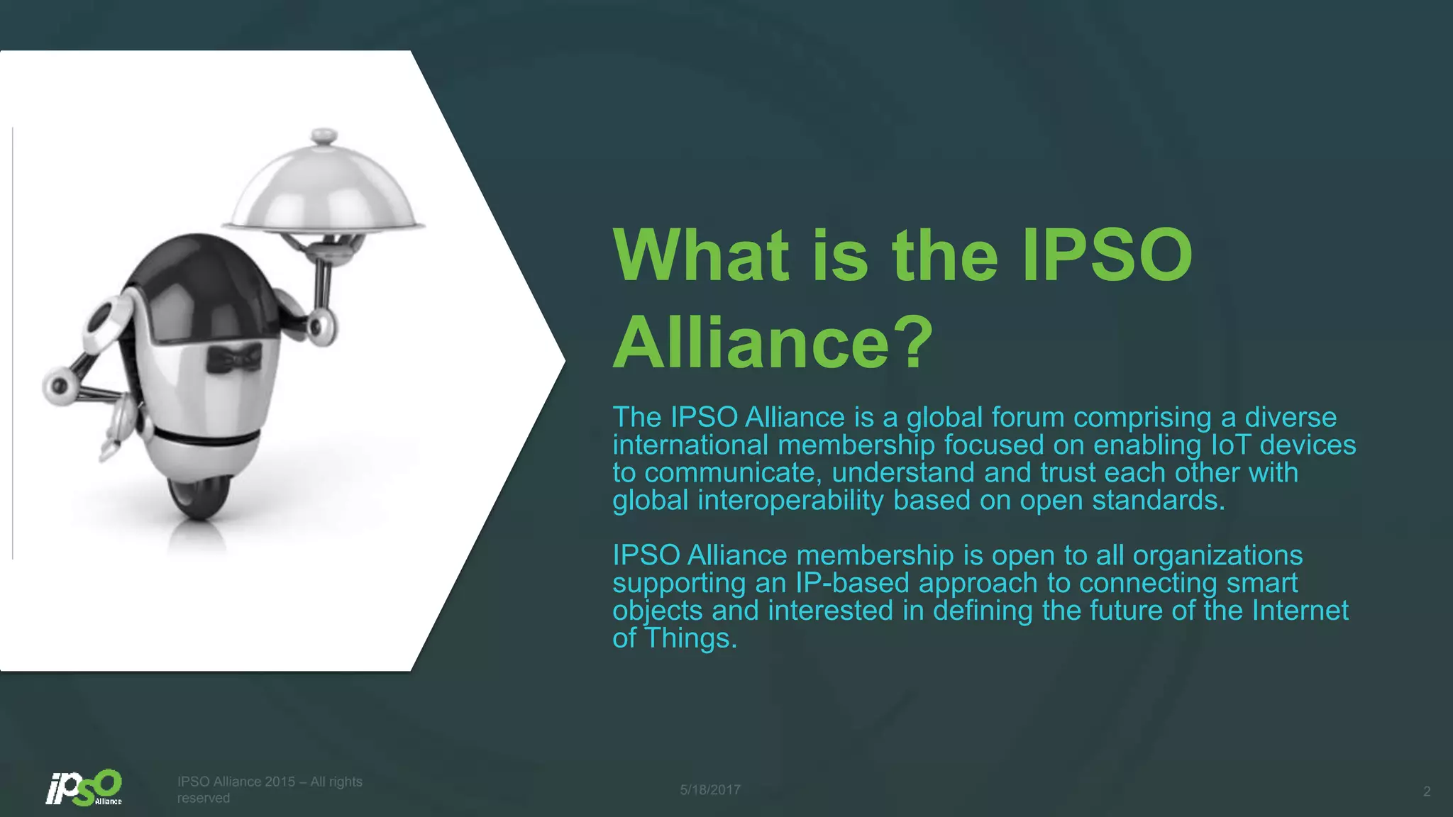 What is the IPSO
Alliance?
The IPSO Alliance is a global forum comprising a diverse
international membership focused on enabling IoT devices
to communicate, understand and trust each other with
global interoperability based on open standards.
IPSO Alliance membership is open to all organizations
supporting an IP-based approach to connecting smart
objects and interested in defining the future of the Internet
of Things.
25/18/2017
IPSO Alliance 2015 – All rights
reserved
 