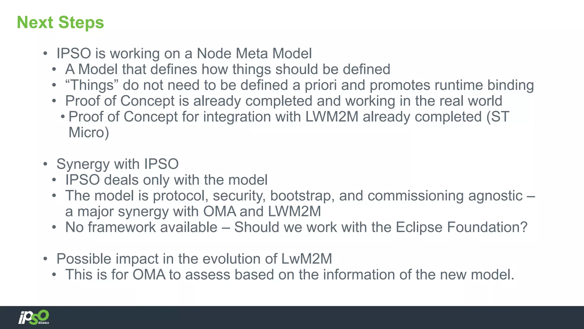 • IPSO is working on a Node Meta Model
• A Model that defines how things should be defined
• “Things” do not need to be defined a priori and promotes runtime binding
• Proof of Concept is already completed and working in the real world
• Proof of Concept for integration with LWM2M already completed (ST
Micro)
• Synergy with IPSO
• IPSO deals only with the model
• The model is protocol, security, bootstrap, and commissioning agnostic –
a major synergy with OMA and LWM2M
• No framework available – Should we work with the Eclipse Foundation?
• Possible impact in the evolution of LwM2M
• This is for OMA to assess based on the information of the new model.
Next Steps
 