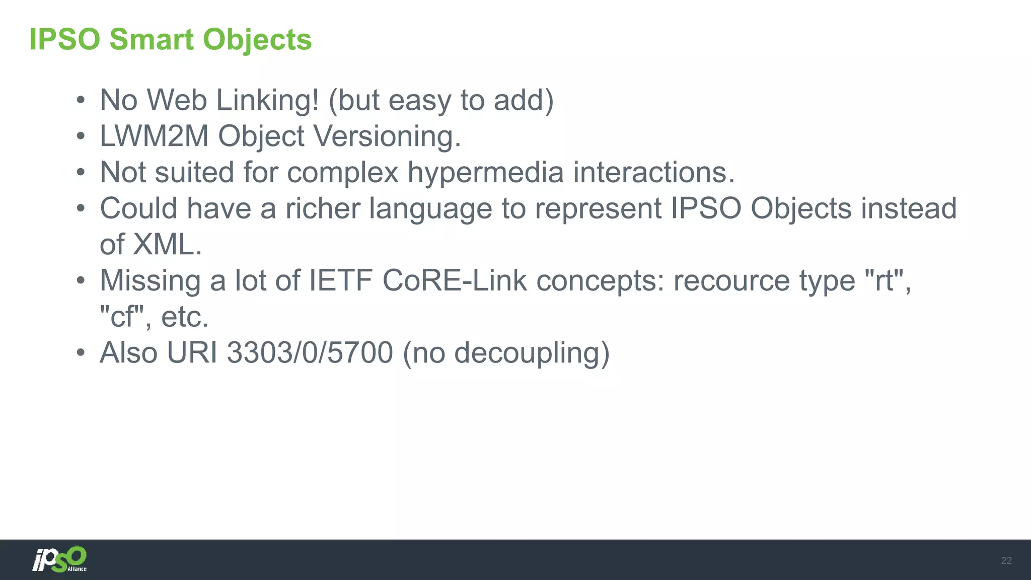 • No Web Linking! (but easy to add)
• LWM2M Object Versioning.
• Not suited for complex hypermedia interactions.
• Could have a richer language to represent IPSO Objects instead
of XML.
• Missing a lot of IETF CoRE-Link concepts: recource type "rt",
"cf", etc.
• Also URI 3303/0/5700 (no decoupling)
IPSO Smart Objects
22
 