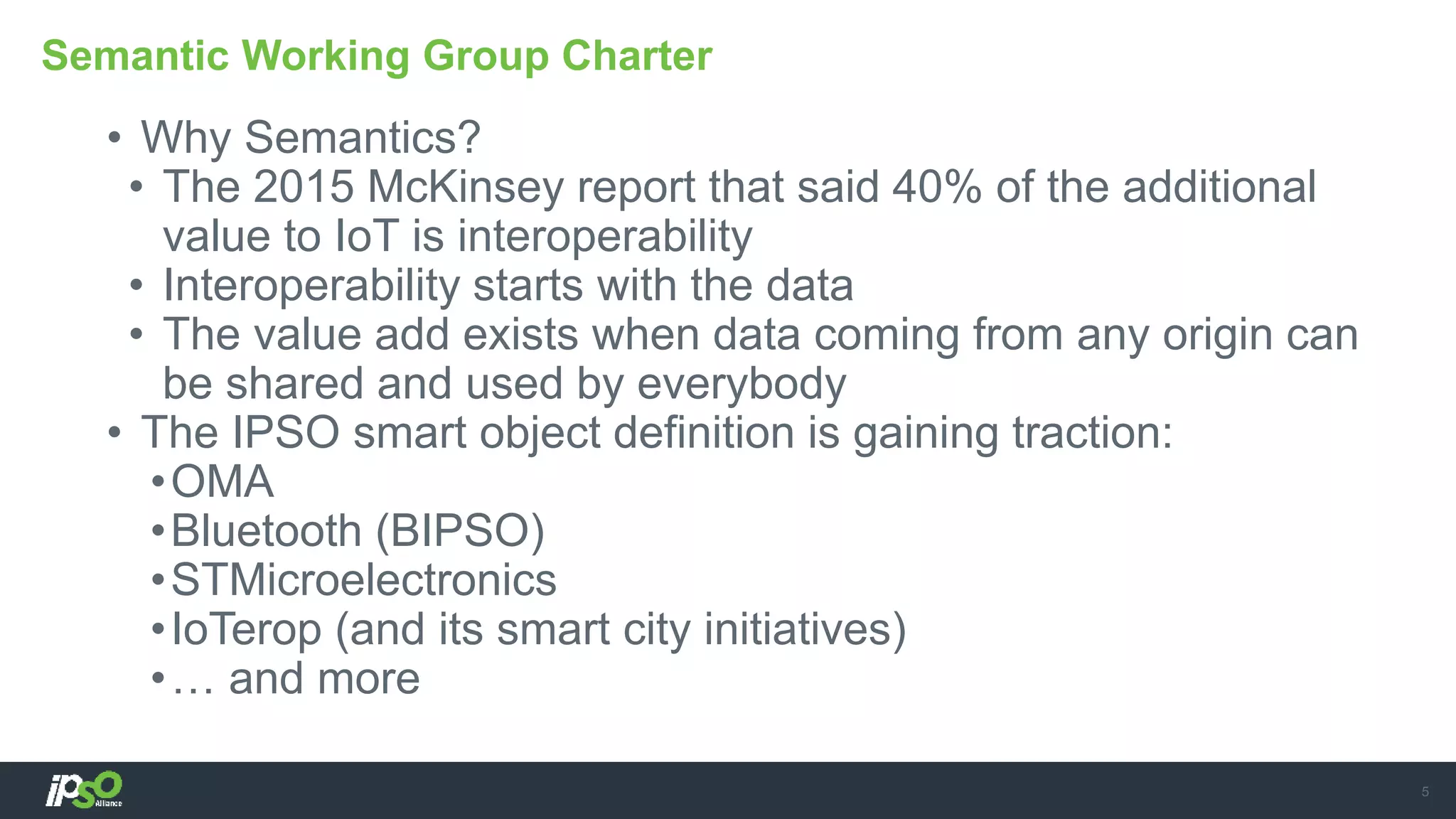 • Why Semantics?
• The 2015 McKinsey report that said 40% of the additional
value to IoT is interoperability
• Interoperability starts with the data
• The value add exists when data coming from any origin can
be shared and used by everybody
• The IPSO smart object definition is gaining traction:
•OMA
•Bluetooth (BIPSO)
•STMicroelectronics
•IoTerop (and its smart city initiatives)
•… and more
Semantic Working Group Charter
5
 