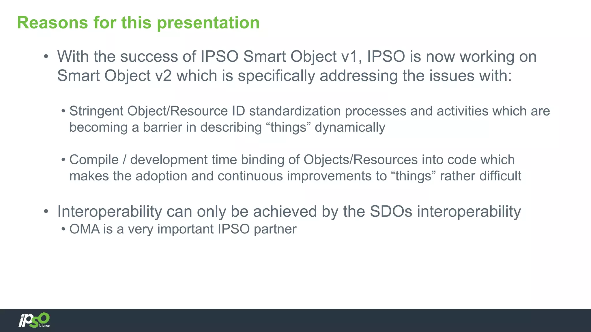 • With the success of IPSO Smart Object v1, IPSO is now working on
Smart Object v2 which is specifically addressing the issues with:
• Stringent Object/Resource ID standardization processes and activities which are
becoming a barrier in describing “things” dynamically
• Compile / development time binding of Objects/Resources into code which
makes the adoption and continuous improvements to “things” rather difficult
• Interoperability can only be achieved by the SDOs interoperability
• OMA is a very important IPSO partner
Reasons for this presentation
 