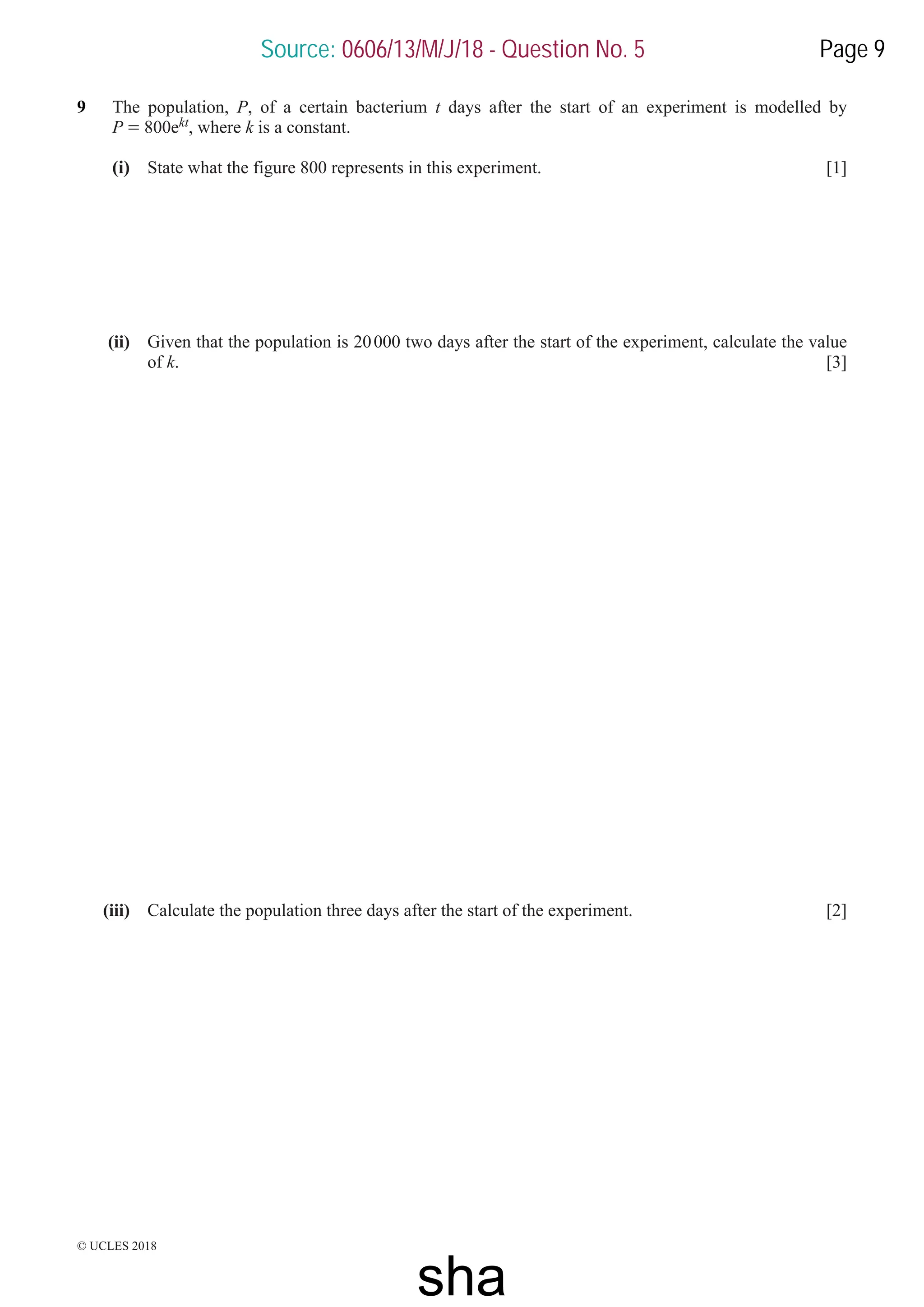 © UCLES 2018
9 The population, P, of a certain bacterium t days after the start of an experiment is modelled by
P = 800ekt, where k is a constant.
(i) State what the figure 800 represents in this experiment. [1]
(ii) Given that the population is 20000 two days after the start of the experiment, calculate the value
of k. [3]
(iii) Calculate the population three days after the start of the experiment. [2]
Source: 0606/13/M/J/18 - Question No. 5 Page 9
sha
 