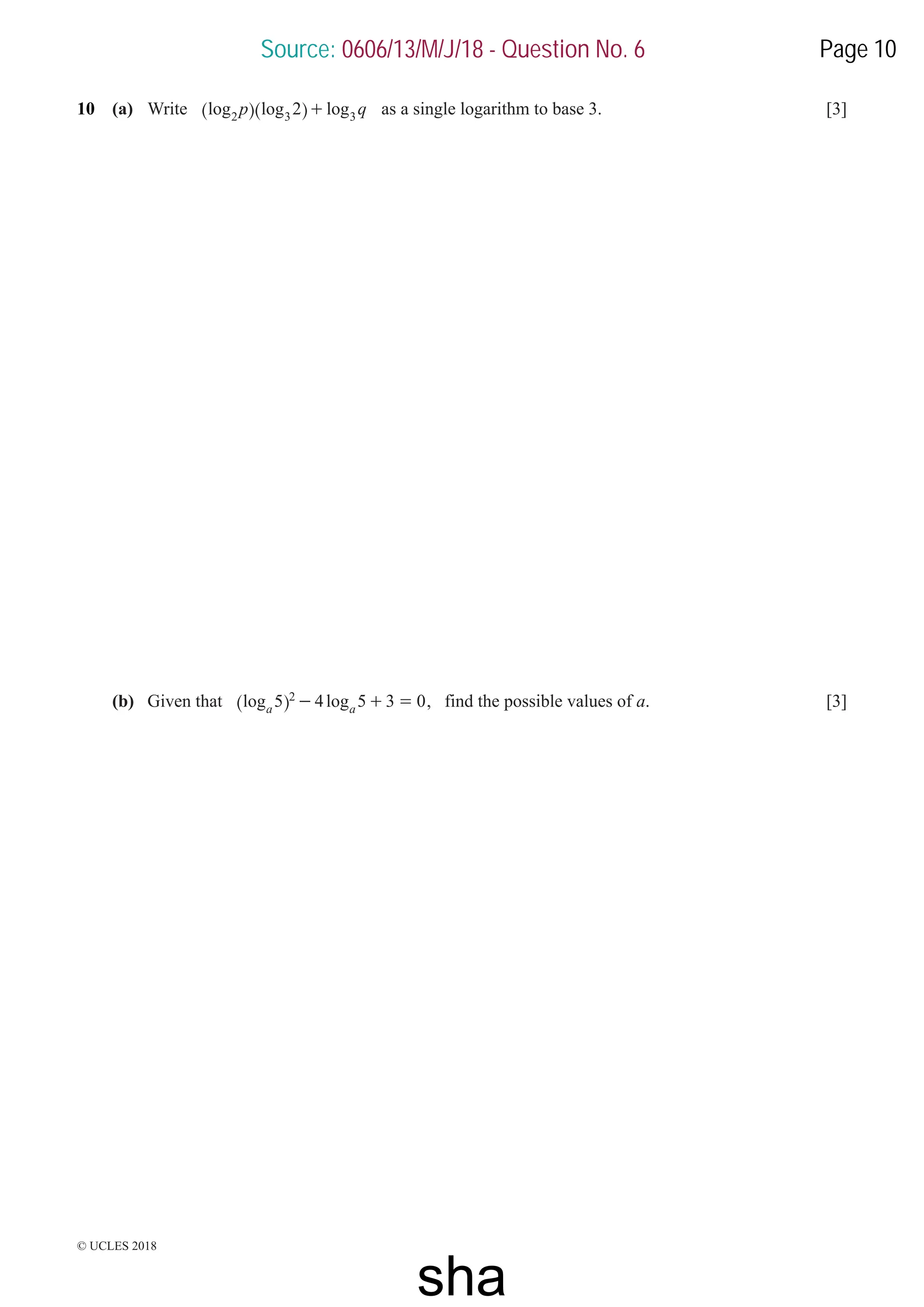 © UCLES 2018
10 (a) Write log log log
p q
2
2 3 3
+
^ ^
h h as a single logarithm to base 3. [3]
(b) Given that log log
5 4 5 3 0
a a
2 - + =
^ h , find the possible values of a. [3]
Source: 0606/13/M/J/18 - Question No. 6 Page 10
sha
 