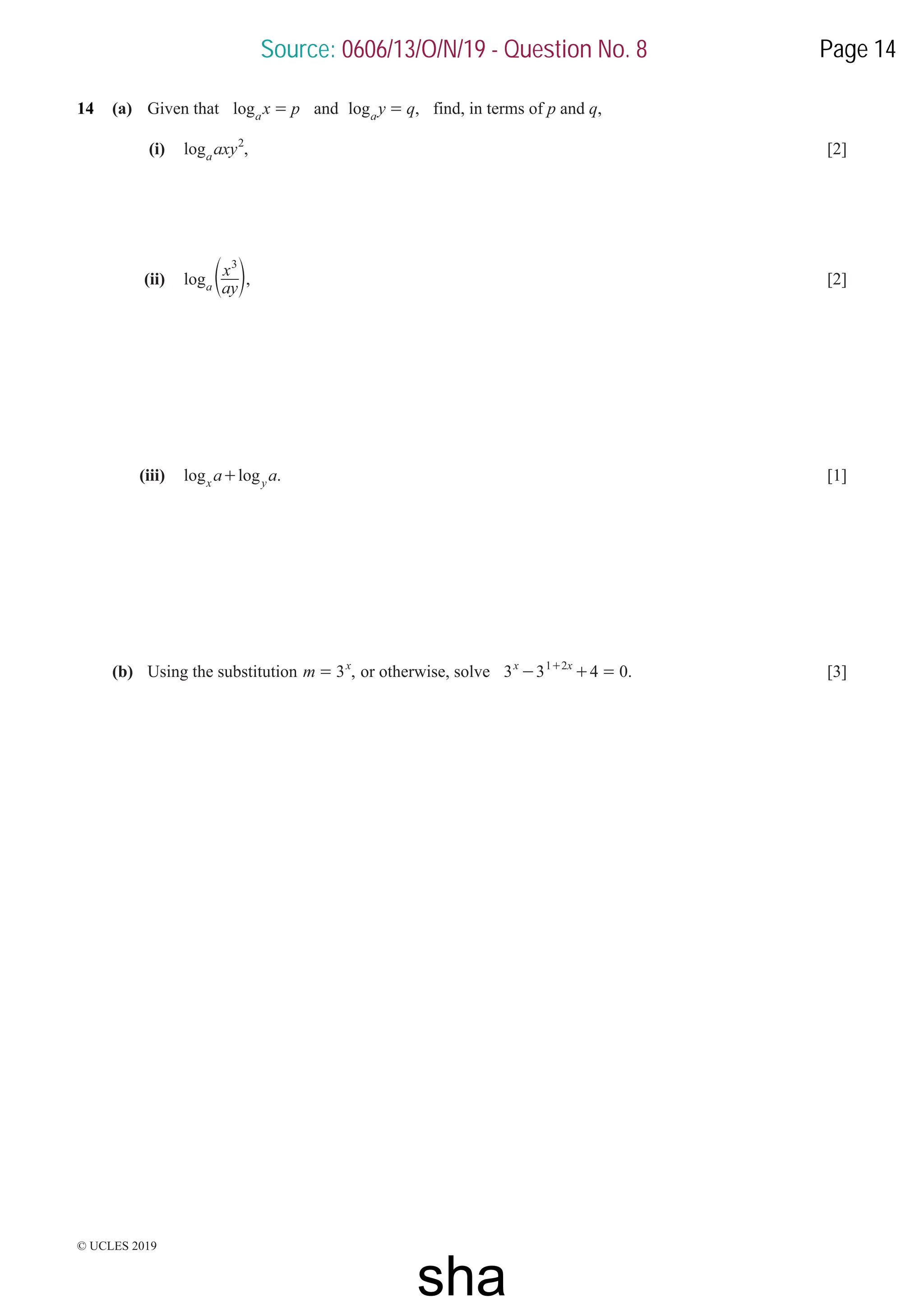 © UCLES 2019
14 (a) Given that log x p
a
= and ,
log y q
a
= find, in terms of p and q,
(i) ,
log axy
a
2
[2]
(ii) log
ay
x
a
3
e o, [2]
(iii) .
log log
a a
x y
+ [1]
(b) Using the substitution ,
m 3x
= or otherwise, solve .
3 3 4 0
x x
1 2
- + =
+
[3]
Source: 0606/13/O/N/19 - Question No. 8 Page 14
sha
 