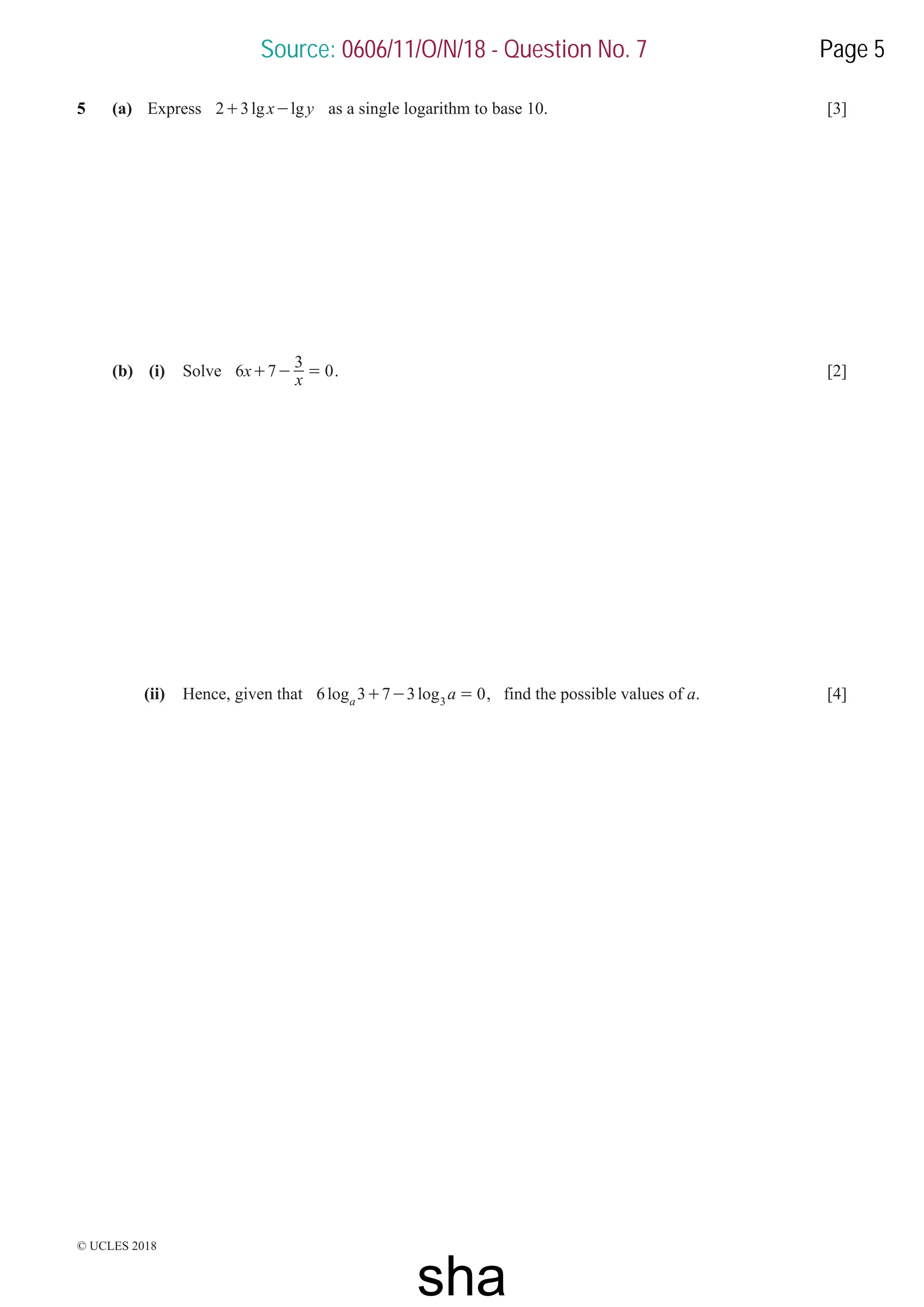 © UCLES 2018
5 (a) Express lg lg
x y
2 3
+ - as a single logarithm to base 10. [3]
(b) (i) Solve x
x
6 7
3
0
+ - = . [2]
(ii) Hence, given that log log a
6 3 7 3 0
a 3
+ - = , find the possible values of a. [4]
Source: 0606/11/O/N/18 - Question No. 7 Page 5
sha
 