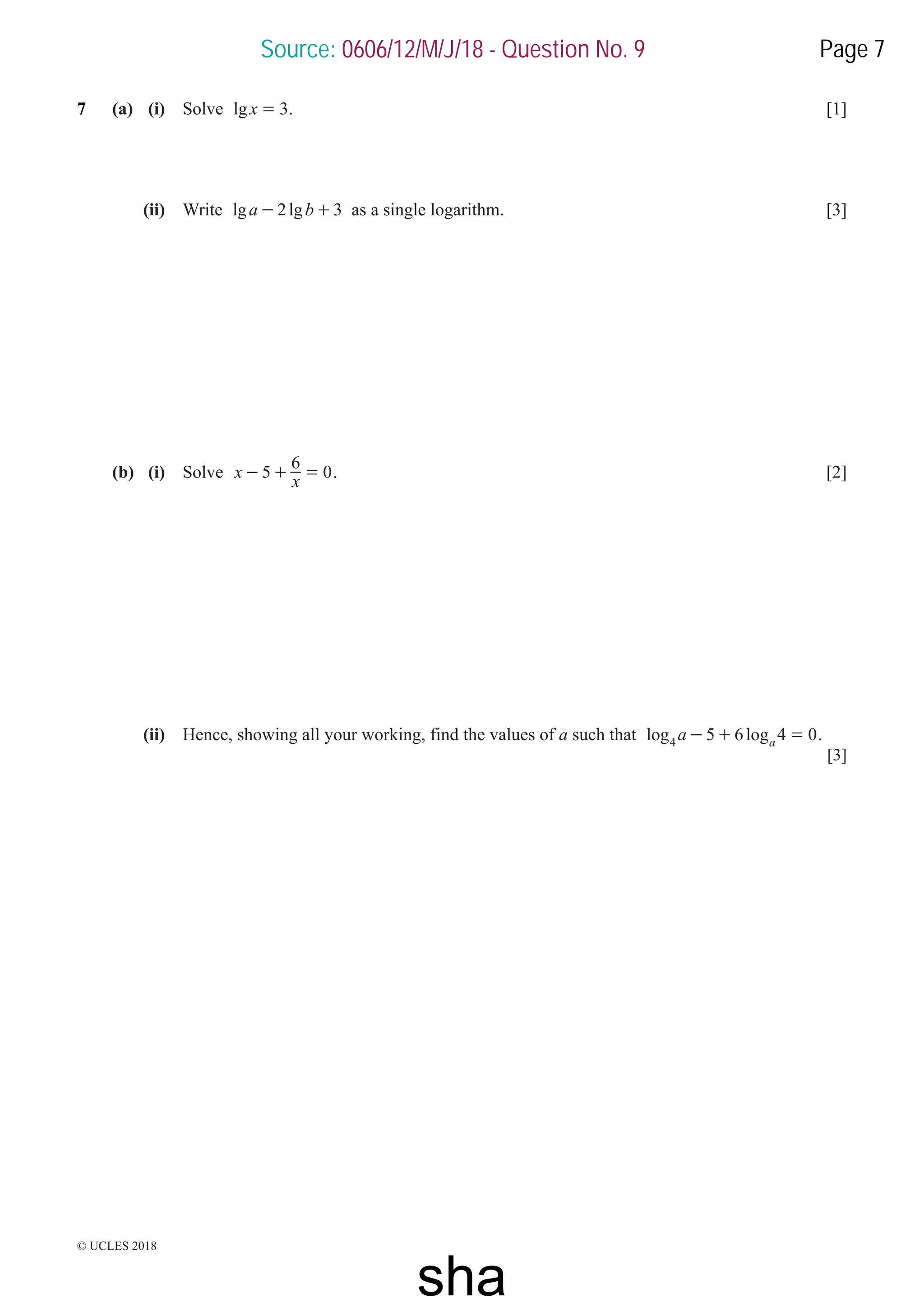 © UCLES 2018
7 (a) (i) Solve lgx 3
= . [1]
(ii) Write lg lg
a b
2 3
- + as a single logarithm. [3]
(b) (i) Solve x
x
5
6
0
- + = . [2]
(ii) Hence, showing all your working, find the values of a such that log log
a 5 6 4 0
a
4
- + = .
[3]
Source: 0606/12/M/J/18 - Question No. 9 Page 7
sha
 