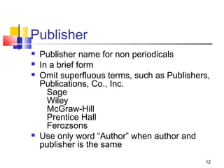 Publisher
   Publisher name for non periodicals
   In a brief form
   Omit superfluous terms, such as Publishers,
    Publications, Co., Inc.
      Sage
      Wiley
      McGraw-Hill
      Prentice Hall
      Ferozsons
   Use only word “Author” when author and
    publisher is the same
                                             12
 