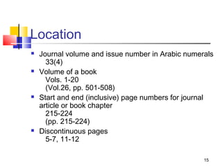 Location
   Journal volume and issue number in Arabic numerals
      33(4)
   Volume of a book
      Vols. 1-20
      (Vol.26, pp. 501-508)
   Start and end (inclusive) page numbers for journal
    article or book chapter
      215-224
      (pp. 215-224)
   Discontinuous pages
      5-7, 11-12

                                                   15
 