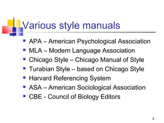 Various style manuals
   APA – American Psychological Association
   MLA – Modern Language Association
   Chicago Style – Chicago Manual of Style
   Turabian Style – based on Chicago Style
   Harvard Referencing System
   ASA – American Sociological Association
   CBE - Council of Biology Editors


                                               2
 