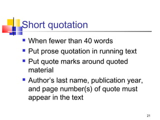 Short quotation
   When fewer than 40 words
   Put prose quotation in running text
   Put quote marks around quoted
    material
   Author’s last name, publication year,
    and page number(s) of quote must
    appear in the text

                                            21
 
