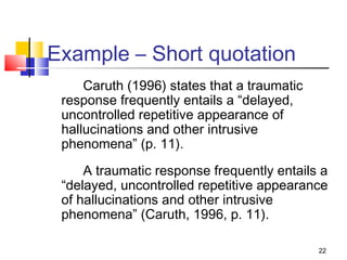 Example – Short quotation
     Caruth (1996) states that a traumatic
 response frequently entails a “delayed,
 uncontrolled repetitive appearance of
 hallucinations and other intrusive
 phenomena” (p. 11).
     A traumatic response frequently entails a
 “delayed, uncontrolled repetitive appearance
 of hallucinations and other intrusive
 phenomena” (Caruth, 1996, p. 11).

                                             22
 