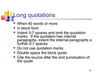 Long quotations
   When 40 words or more
   In block form
   Indent 5-7 spaces and omit the quotation
    marks. If the quotation has internal
    paragraphs, indent the internal paragraphs a
    further 5-7 spaces
   Do not use quotation marks
   Double space the block quote
   Cite the source after the end punctuation of
    the quote

                                              23
 