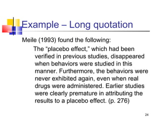 Example – Long quotation
Meile (1993) found the following:
    The “placebo effect,” which had been
    verified in previous studies, disappeared
    when behaviors were studied in this
    manner. Furthermore, the behaviors were
    never exhibited again, even when real
    drugs were administered. Earlier studies
    were clearly premature in attributing the
    results to a placebo effect. (p. 276)

                                           24
 
