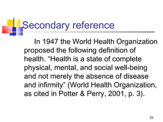 Secondary reference
   In 1947 the World Health Organization
proposed the following definition of
health. “Health is a state of complete
physical, mental, and social well-being
and not merely the absence of disease
and infirmity” (World Health Organization,
as cited in Potter & Perry, 2001, p. 3).


                                       25
 