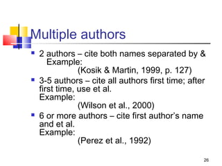 Multiple authors
   2 authors – cite both names separated by &
       Example:
                (Kosik & Martin, 1999, p. 127)
   3-5 authors – cite all authors first time; after
    first time, use et al.
    Example:
                (Wilson et al., 2000)
   6 or more authors – cite first author’s name
    and et al.
    Example:
                (Perez et al., 1992)

                                                   26
 