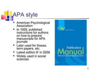 APA style
   American Psychological
    Association
   In 1929, published
    instructions for authors
    on how to prepare
    manuscripts for APA
    journals
   Later used for theses,
    term papers, etc.
   Latest edition 6th in 2009
   Widely used in social
    sciences

                                 3
 