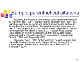 Sample parenthetical citations
      Recently, the history of warfare has been significantly revised
by Higonnet et al (1987), Marcus (1989), and Raitt and Tate (1997)
to include women’s personal and cultural responses to battle and
its resultant traumatic effects. Feminist researchers now concur
that “It is no longer true to claim that women's responses to the war
have been ignored” (Raitt & Tate, p. 2). Though these studies
focus solely on women's experiences, they err by collectively
perpetuating the masculine-centered impressions originating in
Fussell (1975) and Bergonzi (1996).
      However, Tylee (1990) further criticizes Fussell, arguing that
his study “treated memory and culture as if they belonged to a
sphere beyond the existence of individuals or the control of
institutions” (p. 6).




                                                                   31
 