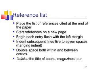 Reference list
   Place the list of references cited at the end of
    the paper
   Start references on a new page
   Begin each entry flush with the left margin
   Indent subsequent lines five to seven spaces
    (hanging indent)
   Double space both within and between
    entries
   Italicize the title of books, magazines, etc.
                                                 33
 