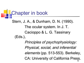 Chapter in book
Stern, J. A., & Dunham, D. N. (1990).
        The ocular system. In J. T.
        Cacioppo & L. G. Tassinary
 (Eds.),
        Principles of psychophysiology:
        Physical, social, and inferential
        elements (pp. 513-553). Berkeley,
        CA: University of California Press.
                                          42
 