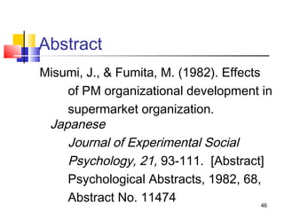 Abstract
Misumi, J., & Fumita, M. (1982). Effects
    of PM organizational development in
    supermarket organization.
 Japanese
    Journal of Experimental Social
    Psychology, 21, 93-111. [Abstract]
    Psychological Abstracts, 1982, 68,
    Abstract No. 11474                   46
 