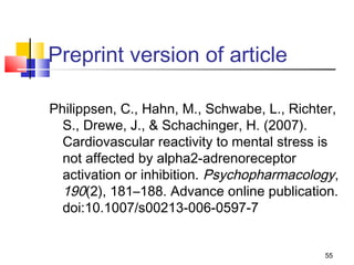Preprint version of article

Philippsen, C., Hahn, M., Schwabe, L., Richter,
  S., Drewe, J., & Schachinger, H. (2007).
  Cardiovascular reactivity to mental stress is
  not affected by alpha2-adrenoreceptor
  activation or inhibition. Psychopharmacology,
  190(2), 181–188. Advance online publication.
  doi:10.1007/s00213-006-0597-7


                                            55
 