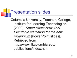 Presentation slides
Columbia University, Teachers College,
 Institute for Learning Technologies.
 (2000). Smart cities: New York:
 Electronic education for the new
 millennium [PowerPoint slides].
 Retrieved from
 http://www.ilt.columbia.edu/
 publications/index.html
                                     57
 