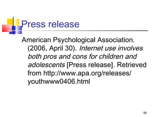 Press release
American Psychological Association.
 (2006, April 30). Internet use involves
 both pros and cons for children and
 adolescents [Press release]. Retrieved
 from http://www.apa.org/releases/
 youthwww0406.html



                                      58
 