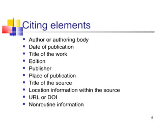 Citing elements
   Author or authoring body
   Date of publication
   Title of the work
   Edition
   Publisher
   Place of publication
   Title of the source
   Location information within the source
   URL or DOI
   Nonroutine information

                                             6
 