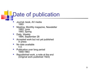 Date of publication
   Journal, book, AV media
      1993
   Meeting, Monthly magazine, Newsletter
      1993, June
      1993, Spring
   Daily, Weekly
      1994, September 28
   Accepted work but not yet published
      in press
   No date available
      n.d.
   Publication over long period
      1959-1963
   Republished work, a note at the end
      (Original work published 1923)



                                            9
 