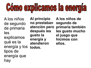A los niños de segundo de primaria les explicamos qué es la energía y los tipos de energía que hay Al principio no prestaban atención pero después les gusto la energía y atendieron todos. A los niños de segundo de primaria también les gusto mucho el juego que hicimos con ellos . Cómo explicamos la energía