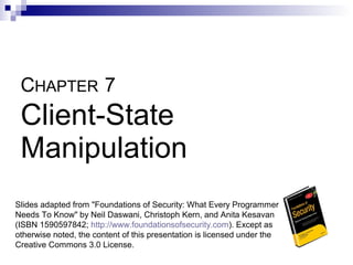 CHAPTER 7
 Client-State
 Manipulation
Slides adapted from "Foundations of Security: What Every Programmer
Needs To Know" by Neil Daswani, Christoph Kern, and Anita Kesavan
(ISBN 1590597842; http://www.foundationsofsecurity.com). Except as
otherwise noted, the content of this presentation is licensed under the
Creative Commons 3.0 License.
 