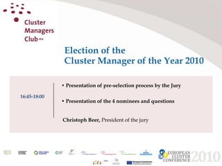 Election of the Cluster Manager of the Year 2010 • Presentation of pre-selection process by the Jury • Presentation of the 4 nominees and questions  Christoph Beer, President of the jury 16:45-18:00 