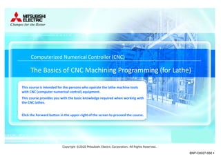 The Basics of CNC Machining Programming (for Lathe)
Computerized Numerical Controller (CNC)
This course is intended for the persons who operate the lathe machine tools
with CNC (computer numerical control) equipment.
This course provides you with the basic knowledge required when working with
the CNC lathes.
Click the Forward button in the upper-right of the screen to proceed the course.
Copyright ©2020 Mitsubishi Electric Corporation. All Rights Reserved.
BNP-C8027-688＊
 