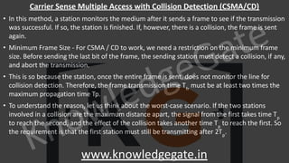KnowledgeGate
www.knowledgegate.in
Carrier Sense Multiple Access with Collision Detection (CSMA/CD)
• In this method, a station monitors the medium after it sends a frame to see if the transmission
was successful. If so, the station is finished. If, however, there is a collision, the frame is sent
again.
• Minimum Frame Size - For CSMA / CD to work, we need a restriction on the minimum frame
size. Before sending the last bit of the frame, the sending station must detect a collision, if any,
and abort the transmission.
• This is so because the station, once the entire frame is sent, does not monitor the line for
collision detection. Therefore, the frame transmission time Tfr
must be at least two times the
maximum propagation time Tp.
• To understand the reason, let us think about the worst-case scenario. If the two stations
involved in a collision are the maximum distance apart, the signal from the first takes time Tp
to reach the second, and the effect of the collision takes another time Tp
to reach the first. So
the requirement is that the first station must still be transmitting after 2Tp
.
 
