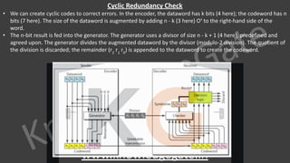 KnowledgeGate
www.knowledgegate.in
Cyclic Redundancy Check
• We can create cyclic codes to correct errors. In the encoder, the dataword has k bits (4 here); the codeword has n
bits (7 here). The size of the dataword is augmented by adding n - k (3 here) Os
to the right-hand side of the
word.
• The n-bit result is fed into the generator. The generator uses a divisor of size n - k + 1 (4 here), predefined and
agreed upon. The generator divides the augmented dataword by the divisor (modulo-2 division). The quotient of
the division is discarded; the remainder (r2
r1
r0
) is appended to the dataword to create the codeword.
 