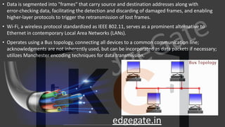 KnowledgeGate
www.knowledgegate.in
• Data is segmented into "frames" that carry source and destination addresses along with
error-checking data, facilitating the detection and discarding of damaged frames, and enabling
higher-layer protocols to trigger the retransmission of lost frames.
• Wi-Fi, a wireless protocol standardized as IEEE 802.11, serves as a prominent alternative to
Ethernet in contemporary Local Area Networks (LANs).
• Operates using a Bus topology, connecting all devices to a common communication line;
acknowledgments are not inherently used, but can be incorporated as data packets if necessary;
utilizes Manchester encoding techniques for data transmission.
 
