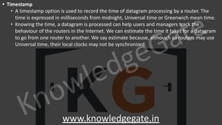 KnowledgeGate
www.knowledgegate.in
• Timestamp
• A timestamp option is used to record the time of datagram processing by a router. The
time is expressed in milliseconds from midnight, Universal time or Greenwich mean time.
• Knowing the time, a datagram is processed can help users and managers track the
behaviour of the routers in the Internet. We can estimate the time it takes for a datagram
to go from one router to another. We say estimate because, although all routers may use
Universal time, their local clocks may not be synchronized.
 